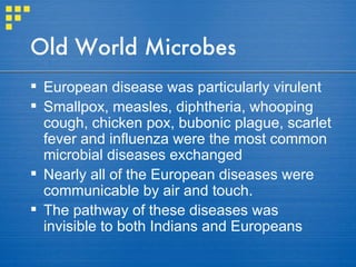 Old World Microbes European disease was particularly virulent Smallpox, measles, diphtheria, whooping cough, chicken pox, bubonic plague, scarlet fever and influenza were the most common microbial diseases exchanged Nearly all of the European diseases were communicable by air and touch.  The pathway of these diseases was invisible to both Indians and Europeans 