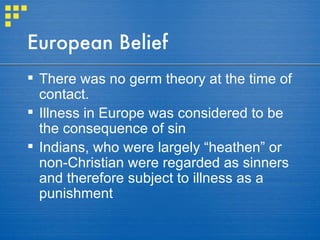 European Belief There was no germ theory at the time of contact.  Illness in Europe was considered to be the consequence of sin Indians, who were largely “heathen” or non-Christian were regarded as sinners and therefore subject to illness as a punishment 