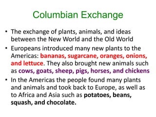 Columbian Exchange
• The exchange of plants, animals, and ideas
between the New World and the Old World
• Europeans introduced many new plants to the
Americas: bananas, sugarcane, oranges, onions,
and lettuce. They also brought new animals such
as cows, goats, sheep, pigs, horses, and chickens
• In the Americas the people found many plants
and animals and took back to Europe, as well as
to Africa and Asia such as potatoes, beans,
squash, and chocolate.
 