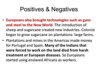 Positives & Negatives
• Europeans also brought technologies such as guns
and steel to the New World. The introduction of
sheep and sugarcane created new industries. Colonist
began to grow sugarcane on plantations- large farms.
• Plantations and mines in the Americas made money
for Portugal and Spain. Many of the Indians that
were forced to work on the land died from harsh
treatment or European diseases. So Europeans
started using enslaved Africans as workers.
 