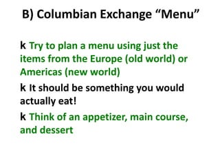 B) Columbian Exchange “Menu”
k Try to plan a menu using just the
items from the Europe (old world) or
Americas (new world)
k It should be something you would
actually eat!
k Think of an appetizer, main course,
and dessert
 
