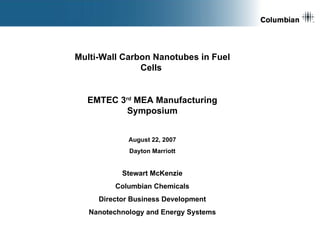 [object Object],Multi-Wall Carbon Nanotubes in Fuel Cells  EMTEC 3 rd  MEA Manufacturing Symposium August 22, 2007 Dayton Marriott Stewart McKenzie Columbian Chemicals Director Business Development Nanotechnology and Energy Systems 
