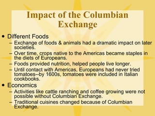 Impact of the Columbian Exchange Different Foods Exchange of foods & animals had a dramatic impact on later societies. Over time, crops native to the Americas became staples in the diets of Europeans. Foods provided nutrition, helped people live longer. Until contact with Americas, Europeans had never tried tomatoes--by 1600s, tomatoes were included in Italian cookbooks. Economics Activities like cattle ranching and coffee growing were not possible without Columbian Exchange. Traditional cuisines changed because of Columbian Exchange. 