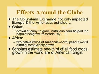 Effects Around the Globe The Columbian Exchange not only impacted Europe & the Americas, but also… China:  Arrival of easy-to-grow, nutritious corn helped the population grow tremendously. Africa:  two native crops of Americas--corn, peanuts--still among most widely grown Scholars estimate one-third of all food crops grown in the world are of American origin. 