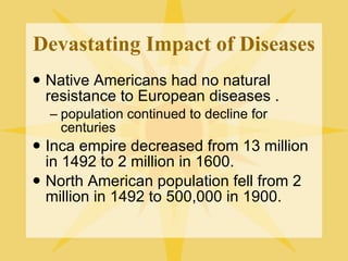 Devastating Impact of Diseases Native Americans had no natural resistance to European diseases . population continued to decline for centuries Inca empire decreased from 13 million in 1492 to 2 million in 1600. North American population fell from 2 million in 1492 to 500,000 in 1900. 