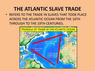 THE ATLANTIC SLAVE TRADE
• REFERS TO THE TRADE IN SLAVES THAT TOOK PLACE
  ACROSS THE ATLANTIC OCEAN FROM THE 16TH
  THROUGH TO THE 19TH CENTURIES.
        TRIANGLE OF TRADE IN THE ATLANTIC OCEAN
 