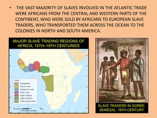 •    THE VAST MAJORITY OF SLAVES INVOLVED IN THE ATLANTIC TRADE
     WERE AFRICANS FROM THE CENTRAL AND WESTERN PARTS OF THE
     CONTINENT, WHO WERE SOLD BY AFRICANS TO EUROPEAN SLAVE
     TRADERS, WHO TRANSPORTED THEM ACROSS THE OCEAN TO THE
     COLONIES IN NORTH AND SOUTH AMERICA.

    MAJOR SLAVE TRADING REGIONS OF
      AFRICA, 15TH–19TH CENTURIES




                                         SLAVE TRADERS IN GORÉE,
                                          SENEGAL, 18TH CENTURY
 
