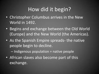 How did it begin?
• Christopher Columbus arrives in the New
World in 1492.
• Begins and exchange between the Old World
(Europe) and the New World (the Americas).
• As the Spanish Empire spreads- the native
people begin to decline.
– Indigenous population = native people

• African slaves also become part of this
exchange.

 