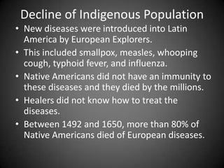 Decline of Indigenous Population
• New diseases were introduced into Latin
America by European Explorers.
• This included smallpox, measles, whooping
cough, typhoid fever, and influenza.
• Native Americans did not have an immunity to
these diseases and they died by the millions.
• Healers did not know how to treat the
diseases.
• Between 1492 and 1650, more than 80% of
Native Americans died of European diseases.

 