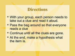 Directions
 With your group, each person needs to
take out a clue and read it aloud.
 Pass the bag around so that everyone
reads a clue
 Continue until all the clues are gone.
 At the end, make a hypothesis what
the item is.
 