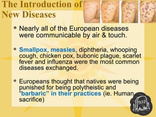 The Introduction of
New Diseases
 Nearly all of the European diseases
were communicable by air & touch.
 Smallpox, measles, diphtheria, whooping
cough, chicken pox, bubonic plague, scarlet
fever and influenza were the most common
diseases exchanged.
 Europeans thought that natives were being
punished for being polytheistic and
“barbaric” in their practices (ie. Human
sacrifice)
 