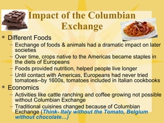 Impact of the Columbian
Exchange
 Different Foods
– Exchange of foods & animals had a dramatic impact on later
societies
– Over time, crops native to the Americas became staples in
the diets of Europeans
– Foods provided nutrition, helped people live longer
– Until contact with Americas, Europeans had never tried
tomatoes--by 1600s, tomatoes included in Italian cookbooks
 Economics
– Activities like cattle ranching and coffee growing not possible
without Columbian Exchange
– Traditional cuisines changed because of Columbian
Exchange (Think- Italy without the Tomato, Belgium
without chocolate…)
 