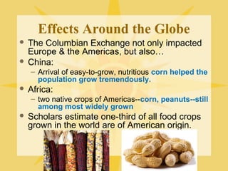 Effects Around the Globe
 The Columbian Exchange not only impacted
Europe & the Americas, but also…
 China:
– Arrival of easy-to-grow, nutritious corn helped the
population grow tremendously.
 Africa:
– two native crops of Americas--corn, peanuts--still
among most widely grown
 Scholars estimate one-third of all food crops
grown in the world are of American origin.
 