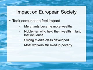 Impact on European Society

Took centuries to feel impact
− Merchants became more wealthy
− Noblemen who held their wealth in land
lost influence
− Strong middle class developed
− Most workers still lived in poverty
 
