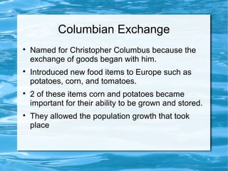 Columbian Exchange

Named for Christopher Columbus because the
exchange of goods began with him.

Introduced new food items to Europe such as
potatoes, corn, and tomatoes.

2 of these items corn and potatoes became
important for their ability to be grown and stored.

They allowed the population growth that took
place
 