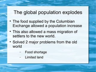 The global population explodes

The food supplied by the Columbian
Exchange allowed a population increase

This also allowed a mass migration of
settlers to the new world.

Solved 2 major problems from the old
world
− Food shortage
− Limited land
 