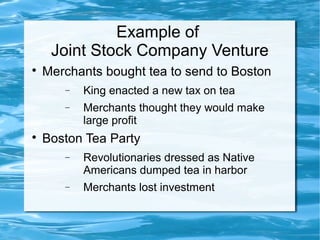 Example of
Joint Stock Company Venture

Merchants bought tea to send to Boston
− King enacted a new tax on tea
− Merchants thought they would make
large profit

Boston Tea Party
− Revolutionaries dressed as Native
Americans dumped tea in harbor
− Merchants lost investment
 