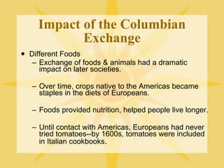 Impact of the Columbian Exchange Different Foods Exchange of foods & animals had a dramatic impact on later societies. Over time, crops native to the Americas became staples in the diets of Europeans. Foods provided nutrition, helped people live longer. Until contact with Americas, Europeans had never tried tomatoes--by 1600s, tomatoes were included in Italian cookbooks . 