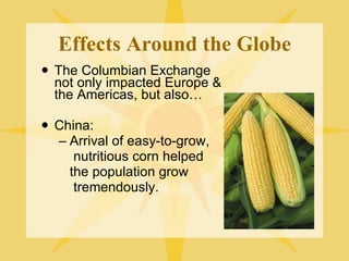 Effects Around the Globe The Columbian Exchange not only impacted Europe & the Americas, but also… China:  Arrival of easy-to-grow,   nutritious corn helped  the population grow   tremendously. 