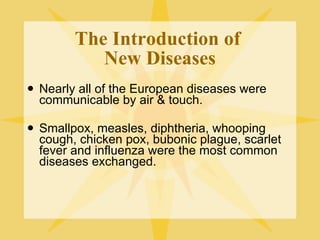 The Introduction of  New Diseases Nearly all of the European diseases were communicable by air & touch. Smallpox, measles, diphtheria, whooping cough, chicken pox, bubonic plague, scarlet fever and influenza were the most common diseases exchanged. 