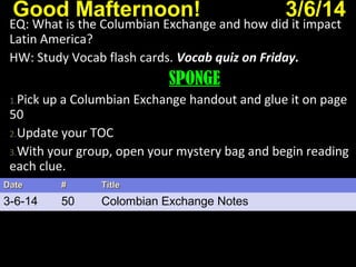 Good Mafternoon! 3/6/14
EQ: What is the Columbian Exchange and how did it impact
Latin America?
HW: Study Vocab flash cards. Vocab quiz on Friday.Vocab quiz on Friday.
SPONGE
1.Pick up a Columbian Exchange handout and glue it on page
50
2.Update your TOC
3.With your group, open your mystery bag and begin reading
each clue.
DateDate ## TitleTitle
3-6-14 50 Colombian Exchange Notes
 