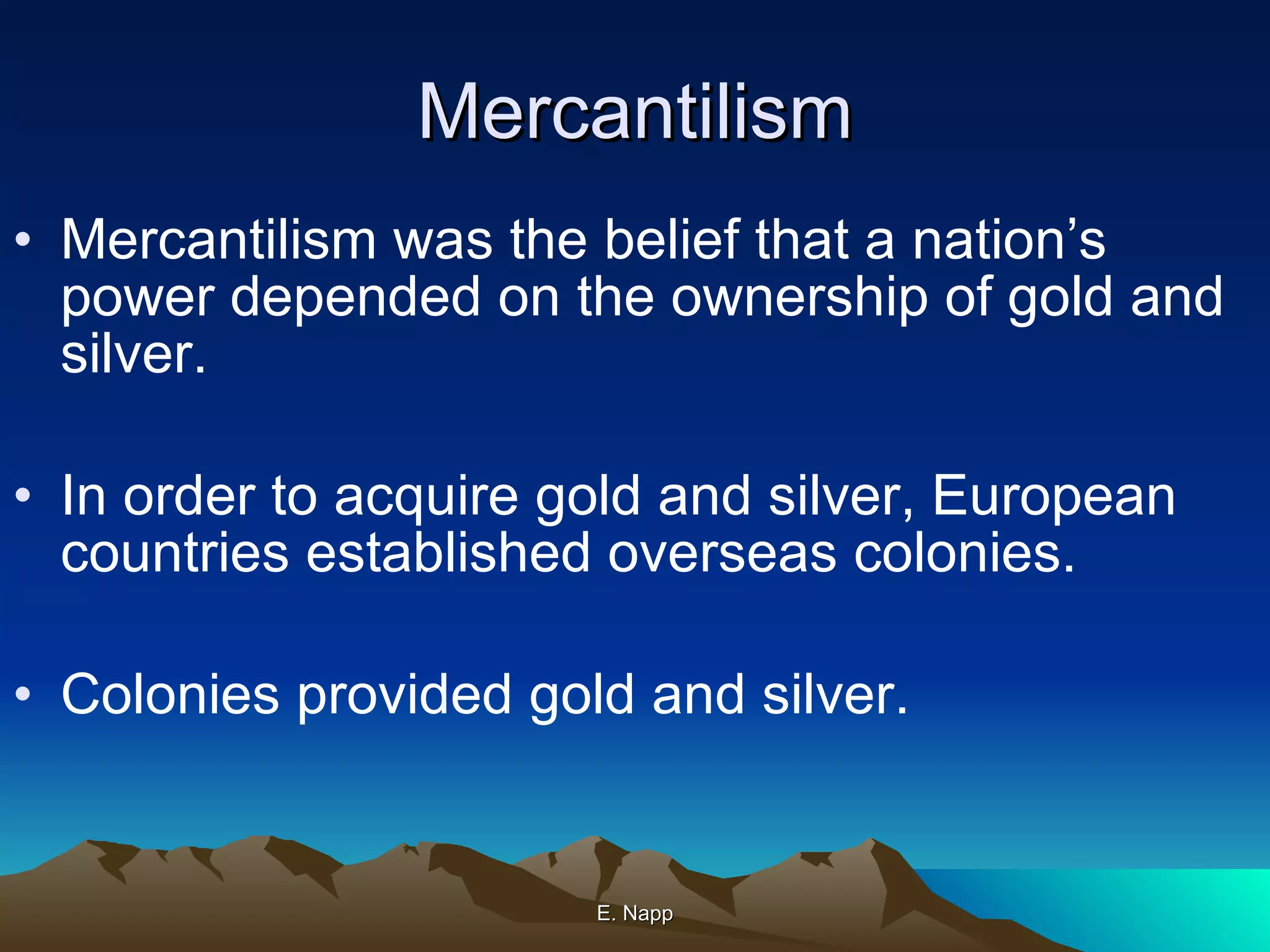 Mercantilism Mercantilism was the belief that a nation’s power depended on the ownership of gold and silver. In order to acquire gold and silver, European countries established overseas colonies. Colonies provided gold and silver. E. Napp 