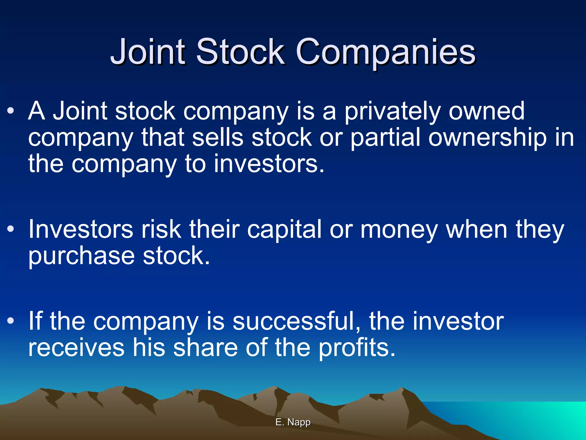 Joint Stock Companies A Joint stock company is a privately owned company that sells stock or partial ownership in the company to investors. Investors risk their capital or money when they purchase stock. If the company is successful, the investor receives his share of the profits. E. Napp 