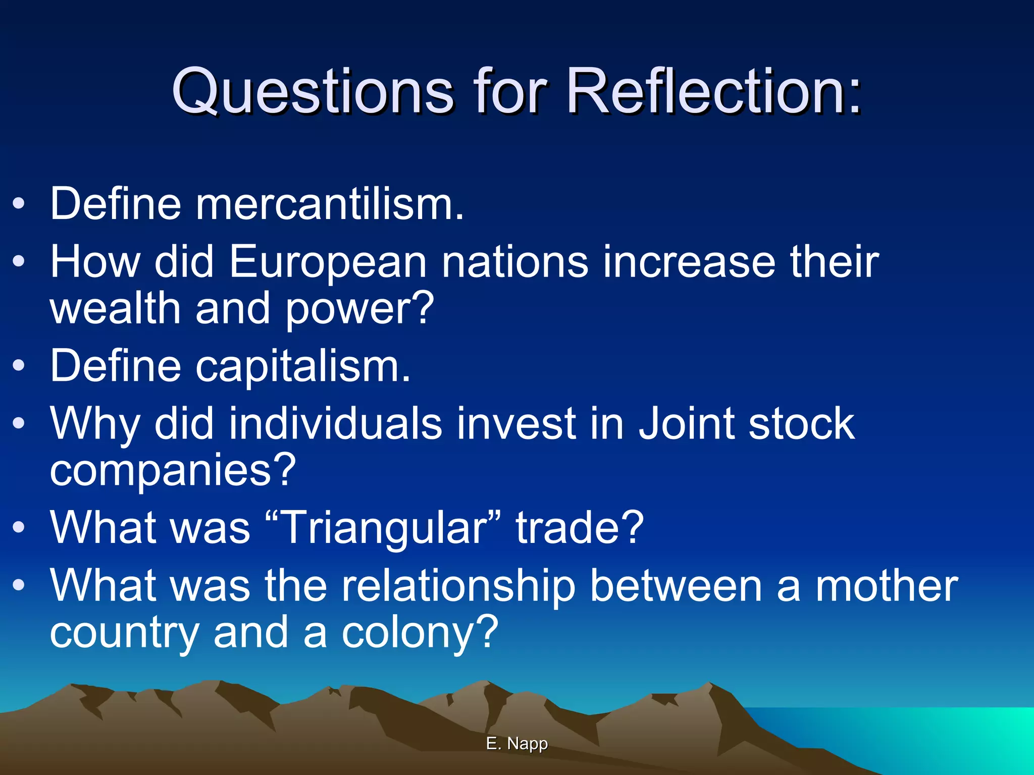 Questions for Reflection: Define mercantilism. How did European nations increase their wealth and power? Define capitalism. Why did individuals invest in Joint stock companies? What was “Triangular” trade? What was the relationship between a mother country and a colony? E. Napp 
