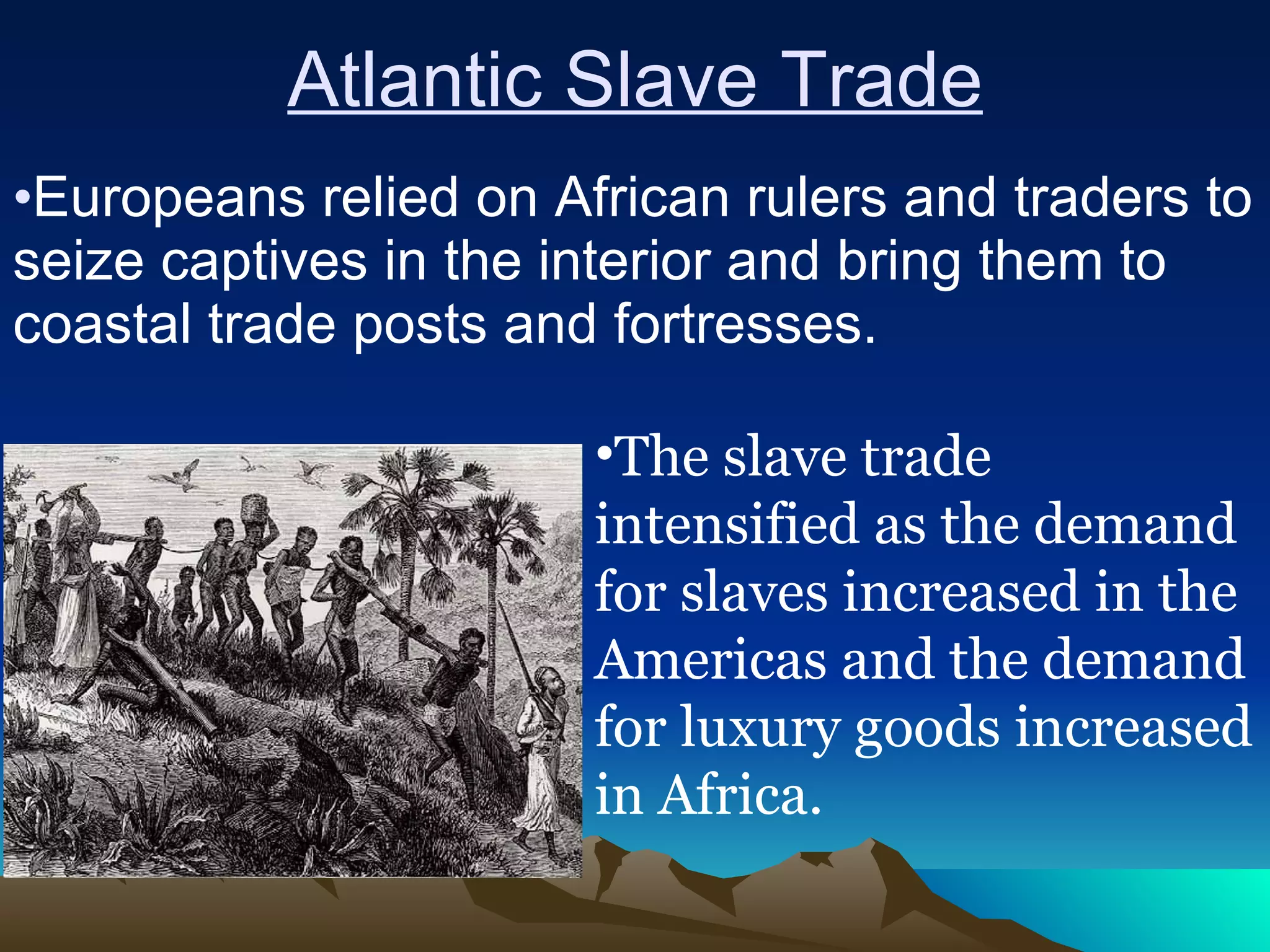 Atlantic Slave Trade Europeans relied on African rulers and traders to seize captives in the interior and bring them to coastal trade posts and fortresses.  The slave trade intensified as the demand for slaves increased in the Americas and the demand for luxury goods increased in Africa. 