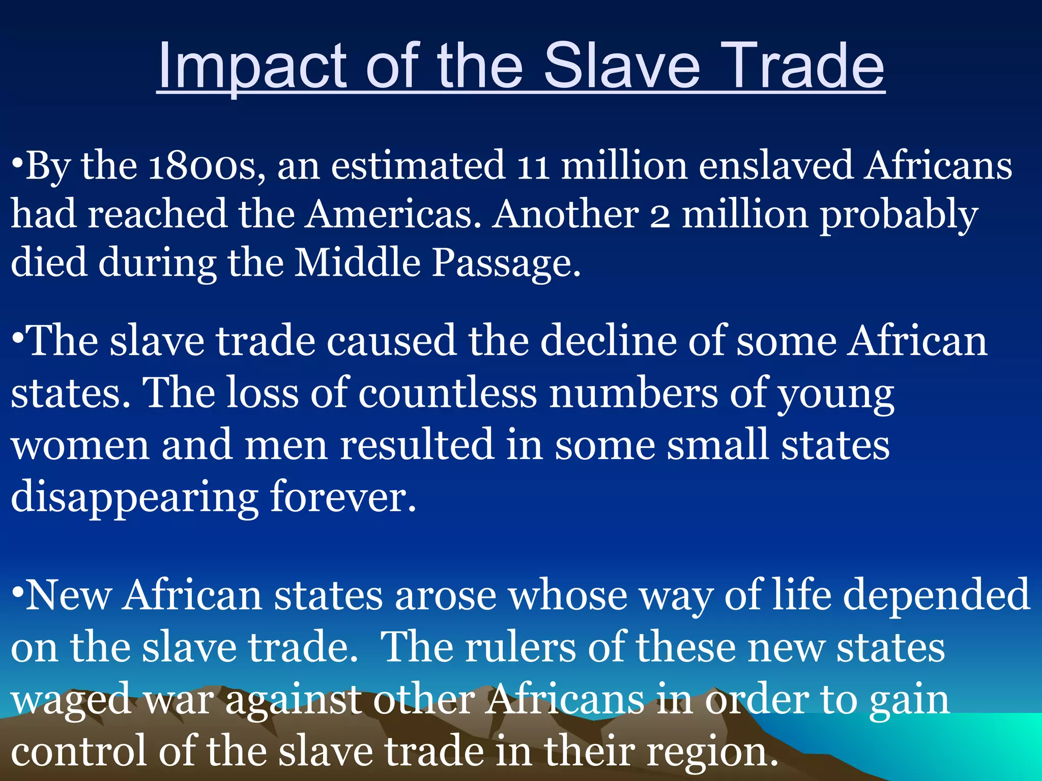 Impact of the Slave Trade By the 1800s, an estimated 11 million enslaved Africans had reached the Americas. Another 2 million probably died during the Middle Passage. The slave trade caused the decline of some African states. The loss of countless numbers of young women and men resulted in some small states disappearing forever. New African states arose whose way of life depended on the slave trade.  The rulers of these new states waged war against other Africans in order to gain control of the slave trade in their region.  