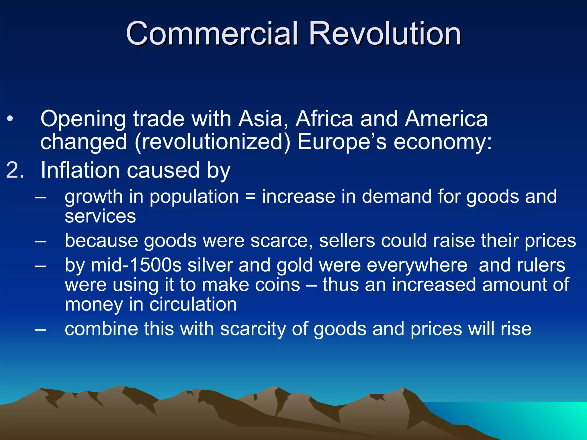Commercial Revolution Opening trade with Asia, Africa and America changed (revolutionized) Europe’s economy: Inflation caused by growth in population = increase in demand for goods and services because goods were scarce, sellers could raise their prices by mid-1500s silver and gold were everywhere  and rulers were using it to make coins – thus an increased amount of money in circulation combine this with scarcity of goods and prices will rise 