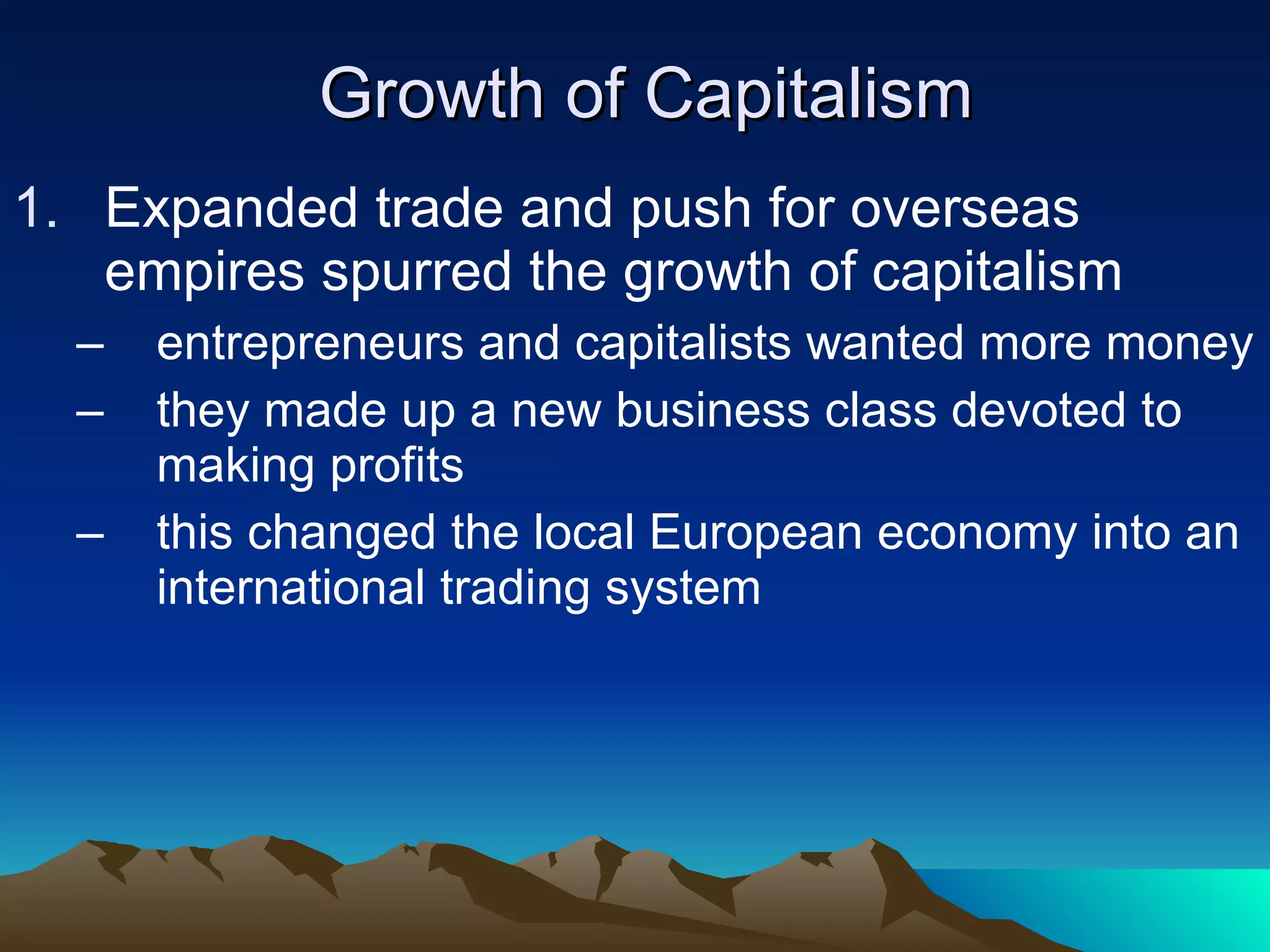 Growth of Capitalism Expanded trade and push for overseas empires spurred the growth of capitalism entrepreneurs and capitalists wanted more money they made up a new business class devoted to making profits this changed the local European economy into an international trading system 