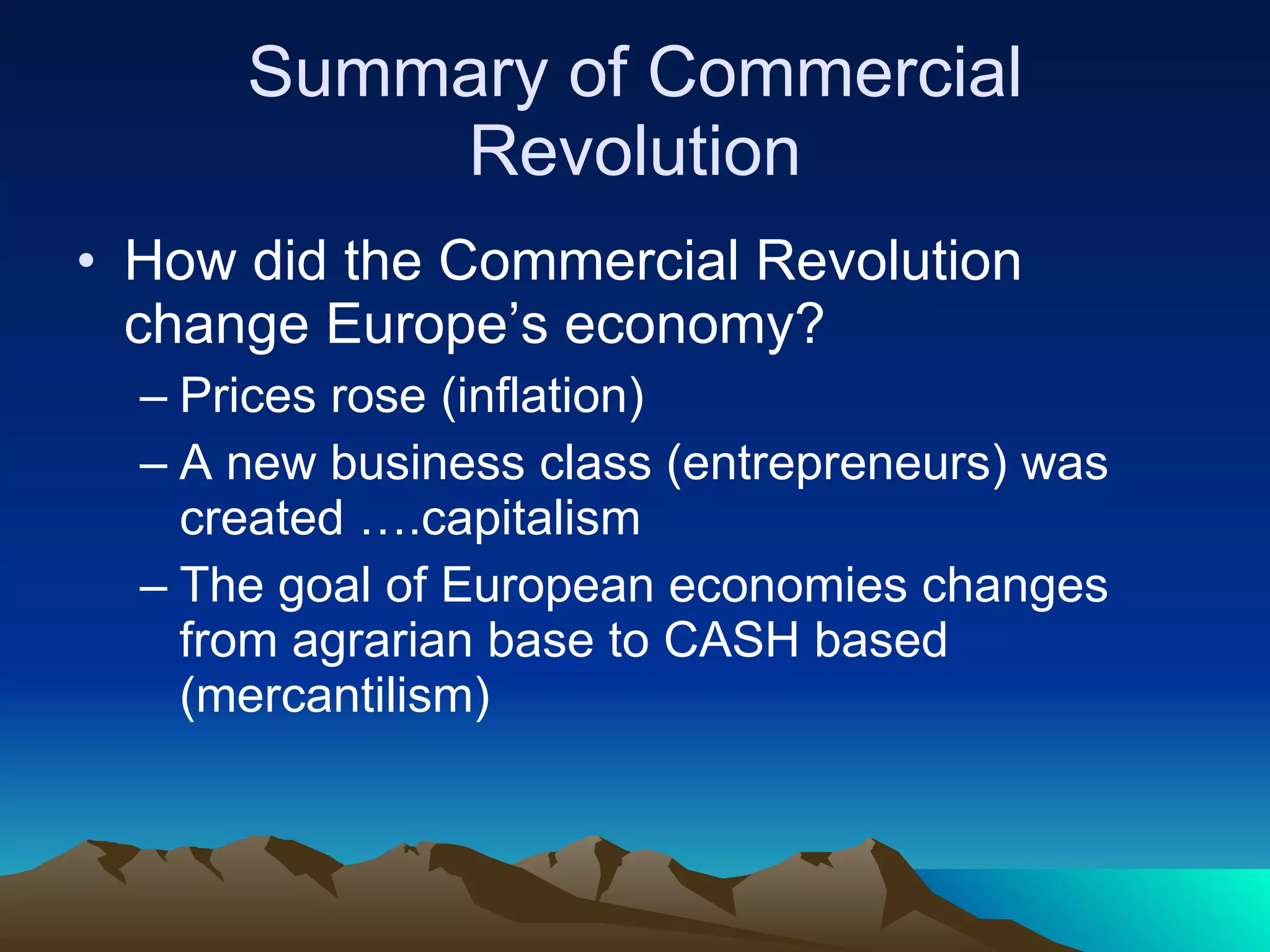 Summary of Commercial Revolution How did the Commercial Revolution change Europe’s economy? Prices rose (inflation) A new business class (entrepreneurs) was created ….capitalism The goal of European economies changes from agrarian base to CASH based (mercantilism) 