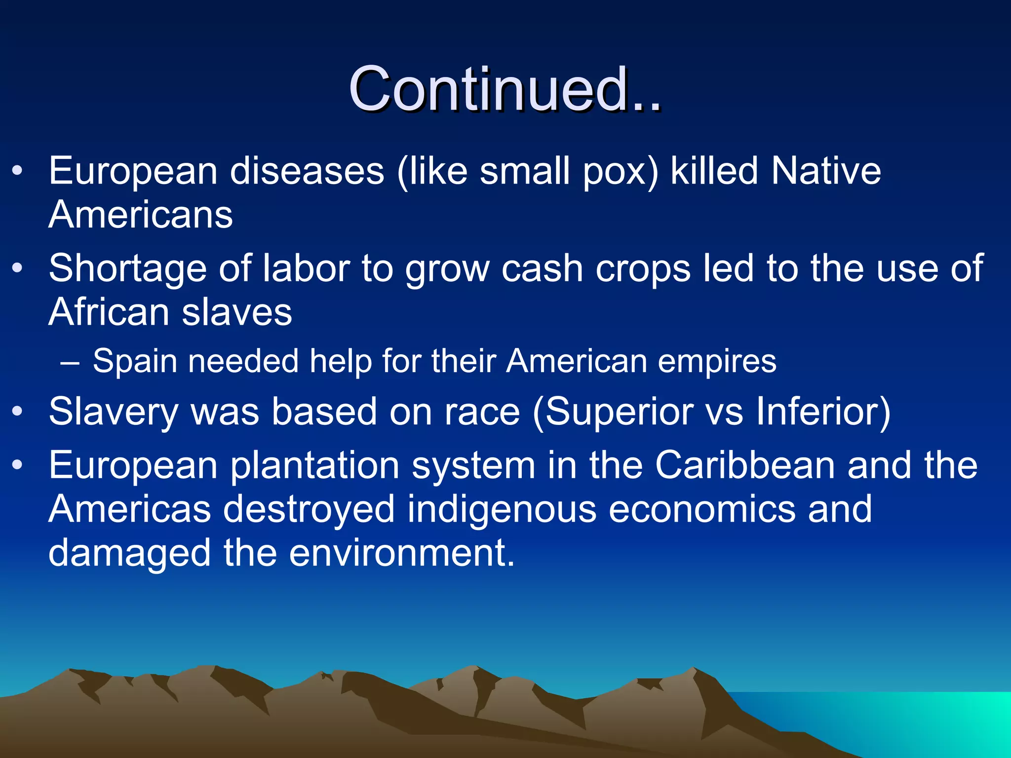 Continued.. European diseases (like small pox) killed Native Americans Shortage of labor to grow cash crops led to the use of African slaves  Spain needed help for their American empires Slavery was based on race (Superior vs Inferior) European plantation system in the Caribbean and the Americas destroyed indigenous economics and damaged the environment. 