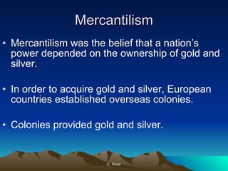 Mercantilism Mercantilism was the belief that a nation’s power depended on the ownership of gold and silver. In order to acquire gold and silver, European countries established overseas colonies. Colonies provided gold and silver. E. Napp 