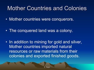 Mother Countries and Colonies Mother countries were conquerors. The conquered land was a colony. In addition to mining for gold and silver, Mother countries imported natural resources or raw materials from their colonies and exported finished goods. E. Napp 