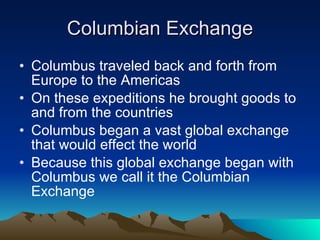 Columbian Exchange Columbus traveled back and forth from Europe to the Americas On these expeditions he brought goods to and from the countries Columbus began a vast global exchange that would effect the world Because this global exchange began with Columbus we call it the Columbian Exchange 
