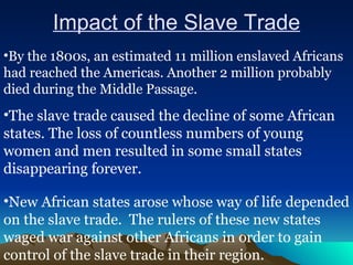 Impact of the Slave Trade By the 1800s, an estimated 11 million enslaved Africans had reached the Americas. Another 2 million probably died during the Middle Passage. The slave trade caused the decline of some African states. The loss of countless numbers of young women and men resulted in some small states disappearing forever. New African states arose whose way of life depended on the slave trade.  The rulers of these new states waged war against other Africans in order to gain control of the slave trade in their region.  