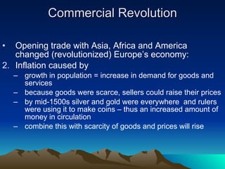 Commercial Revolution Opening trade with Asia, Africa and America changed (revolutionized) Europe’s economy: Inflation caused by growth in population = increase in demand for goods and services because goods were scarce, sellers could raise their prices by mid-1500s silver and gold were everywhere  and rulers were using it to make coins – thus an increased amount of money in circulation combine this with scarcity of goods and prices will rise 
