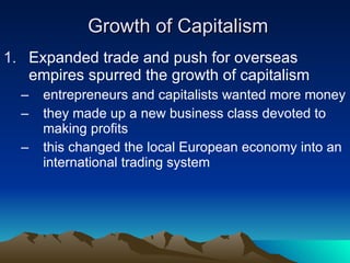 Growth of Capitalism Expanded trade and push for overseas empires spurred the growth of capitalism entrepreneurs and capitalists wanted more money they made up a new business class devoted to making profits this changed the local European economy into an international trading system 