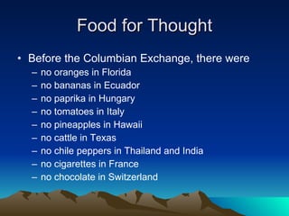 Food for Thought Before the Columbian Exchange, there were  no oranges in Florida no bananas in Ecuador no paprika in Hungary no tomatoes in Italy no pineapples in Hawaii no cattle in Texas no chile peppers in Thailand and India no cigarettes in France no chocolate in Switzerland 