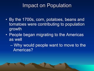 Impact on Population By the 1700s, corn, potatoes, beans and tomatoes were contributing to population growth People began migrating to the Americas as well  –  Why would people want to move to the Americas? 