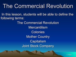 The Commercial Revolution In this lesson, students will be able to define the following terms: The Commercial Revolution Mercantilism Colonies Mother Country Capitalism Joint Stock Company E. Napp 