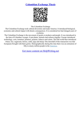 Columbian Exchange Thesis
The Columbian Exchange
The Columbian Exchange took cultural diversities and made America. It introduced biological,
economic and cultural impact with drastic consequences. It is considered too had changed years of
evolution.
The Columbian Exchange is the movement of goods or products and people. It was introduced in
the time of Columbus voyages. It put plants, animals and cultures together. Europe introduced
technology, corn, tomatoes, potatoes, peanuts, tobacco and cotton. The Old world then introduced
wheat, rice, sugarcane, horses, cattle, pigs and sheep. One downfall of this transaction was that
Europeans brought with them germs. Demographically during this time there was an estimation of
fifty to ninety million people in the Americas.
Get more content on HelpWriting.net
 