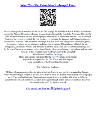 What Was The Columbian Exchange? Essay
In 1492 the explorer Columbus set out on his first voyage for Spain in search of a direct water route
across the Atlantic Ocean from Europe to Asia. Instead though, he found the Americas. Once in the
New World Columbus ran into a native people and decided to name them Indians. This accidental
finding of the Americas ignited the first contact ever between the Western and Eastern hemisphere.
The result of this was The Columbian Exchange in which there was a large trade of animals, plants,
technology, culture, slaves, diseases, and even new religions. This exchange effected the way
Europeans, Americans, Asians, and Africans lived their daily lives. The Columbian exchange was
by far one of the most paramount events in the history of world technology, agriculture, culture, and
ecology. In this research paper the following will be answered:
What is the Columbian Exchange?
Plants and animals transported to the New World and their impact.
Vegetables transported to the Old World and their impact.
Long term effects of the Columbian Exchange.
The Columbian Exchange
Millions of years ago according to scientist the whole world was one large mass called Pangea.
When this mass began to split, it divided the Americas from the Eastern World along with the people
on it. This resulted in tens of thousands years apart from one another which led to different
developments on each continent. After all these years though a man named Columbus's discovers
the Americas in 1492. As soon as he took
Get more content on HelpWriting.net
 