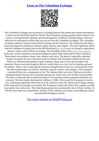 Essay on The Columbian Exchange
The Colombian Exchange was an extensive exchange between the eastern and western hemispheres
as knows as the Old World and New World. The Colombian exchange greatly affects almost every
society. It prompted both voluntary and forced migration of millions of human beings. There are
both positive and negative effects that you can see from the Colombian Exchange. The Colombian
Exchange explorers created contact between Europe and the Americas. The interaction with Native
Americans began the exchange of animals, plants, disease, and weapons. The most significant effects
that the Colombian Exchange had on the Old World andNew World were its changes in agriculture,
disease, culture, and its effects on ecology. The immediate cause of the...show more content...
In the new world, Europeans encountered indigenous plant foods cultivated by Native Americas.
These plants were potatoes, beans, corn, tobacco, and cocoa. The potato is especially important
because it's known for one of the main foods for Ireland. The European's influenced oats and
barley etc. Domesticated animals as pigs, chickens, sheep, and ox were also brought to the
Americas. Horses were also brought to the new world which was a new tool for hunting and used
for military. There is also a huge spread of diseases brought between the new world and old world.
The old world brought over cholera, influenza, malaria, measles, and smallpox. The Europeans
considered illness as a consequence of sin. The Indians whom were non–Christian were often
considered sinners because they constantly getting sick. Those who were ill often were punished.
The Native Americans had no natural resistance to the diseases and the population declined over
centuries. The Inca Empire decreased by millions in 1600s. This caused for Europeans to look to
Africa and began importing African slaves to the Americas. Once the African slaves began coming
to the American they brought over malaria The Portuguese traded with Africa War weapons in order
to get gold, ivory, and jewels. They later began getting slaves produced by inter–African warfare. At
first the slave trade was controlled by Africans. These Africans were knows as the Bakongo whom
welcomed the Portuguese and the
Get more content on HelpWriting.net
 