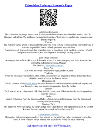 Columbian Exchange Research Paper
Columbian Exchange
The columbian exchange opened new doors for trade between the New World (America), the Old
(Europe) and Africa. The exchange included the transfer of food, slaves, alcohol, raw materials, and
processed goods.
Puritan
The Puritans were a group of English Protestants who were seeking to maintain the church the way it
was and to get rid of roman catholic practices. mercantilism
A country needs to export more than import in order to maintain a good working economy. Wealth
and power equal more export than import in a country's trading system
joint–stock company
A company that sells stocks to people in order to invest in to the company and make those stocks
profitable and more expensive. Quaker
The Quakers...show more content...
Sugar Act
Taxes were placed on the colonists sugar, molasses, rum .
Tea Party
When the British government put a tax on tea, the colonists got angered and they dumped millions
of dollars worth of tea on the Boston harbor.
Declaration of
The 13 colonies of the United States declared themselves independent from the British empire and
saw themselves as a new country independent from the British.
Loyalist
The Loyalists were colonists who felt close to their country and didn't want to declare independence
from the British..
Patriot
patriots felt distant from the British and believed in declaring independence from the British and
creating their own country
Treaty of Paris
The Treaty of Paris was signed by King George III of Great Britain and representatives of the United
States of America to end the American Revolutionary War.
Christopher Columbus
Christopher Columbus was an explorer that wanted to reach the East Indies but instead reached an
island in the Caribbean which opened new doors in the future for trade and many
Get more content on HelpWriting.net
 