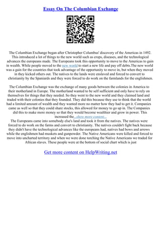 Essay On The Columbian Exchange
The Columbian Exchange began after Christopher Columbus' discovery of the Americas in 1492.
This introduced a lot of things to the new world such as crops, diseases, and the technological
advances the europeans made. The Europeans took this opportunity to move to the Americas to gain
in wealth. While people moved to the new world to start a new life and pay off debts.The new world
was a gain for the countries that took advantage of the opportunity to move in, but when they moved
in they kicked others out. The natives to the lands were enslaved and forced to convert to
christianity by the Spaniards and they were forced to do work on the farmlands for the englishmen.
The Columbian Exchange was the exchange of many goods between the colonies in America to
their motherland in Europe. The motherland wanted to be self sufficient and only have to rely on
themselves for things that they needed. So they went to the new world and they claimed land and
traded with their colonies that they founded. They did this because they use to think that the world
had a limited amount of wealth and they wanted more no matter how they had to get it. Companies
came as well so that they could share stocks, this allowed for money to go up in. The Companies
did this to make more money so that they would become wealthier and grow in power. This
increased the...show more content...
The Europeans came into somebody else's land and took it from the natives. The natives were
forced to do work on the farms and convert to christianity. The natives couldn't fight back because
they didn't have the technological advances like the europeans had, natives had bows and arrows
while the englishmen had muskets and gunpowder. The Native Americans were killed and forced to
move into uncharted territory and when we were done torching the Native Americans we traded for
African slaves. These people were at the bottom of social chart which is just
Get more content on HelpWriting.net
 