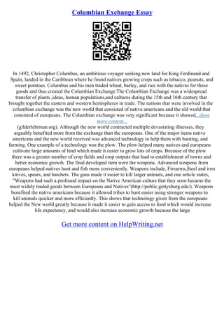 Columbian Exchange Essay
In 1492, Christopher Columbus, an ambitious voyager seeking new land for King Ferdinand and
Spain, landed in the Caribbean where he found natives growing crops such as tobacco, peanuts, and
sweet potatoes. Columbus and his men traded wheat, barley, and rice with the natives for these
goods and thus created the Columbian Exchange.The Columbian Exchange was a widespread
transfer of plants ,ideas, human populations,and cultures during the 15th and 16th century that
brought together the eastern and western hemispheres in trade. The nations that were involved in the
columbian exchange was the new world that consisted of native americans and the old world that
consisted of europeans. The Columbian exchange was very significant because it showed...show
more content...
(gilderlehrman.org). Although the new world contracted multiple devastating illnesses, they
arguably benefited more from the exchange than the europeans. One of the major items native
americans and the new world received was advanced technology to help them with hunting, and
farming. One example of a technology was the plow. The plow helped many natives and europeans
cultivate large amounts of land which made it easier to grow lots of crops. Because of the plow
there was a greater number of crop fields and crop outputs that lead to establishment of towns and
better economic growth. The final developed item were the weapons. Advanced weapons from
europeans helped natives hunt and fish more conveniently. Weapons include, Firearms,Steel and iron
knives, spears, and hatchets. The guns made it easier to kill larger animals, and one article states,
"Weapons had such a profound impact on the Native American culture that they soon became the
most widely traded goods between Europeans and Natives"(http://public.gettysburg.edu/). Weapons
benefited the native americans because it allowed tribes to hunt easier using stronger weapons to
kill animals quicker and more efficiently. This shows that technology given from the europeans
helped the New world greatly because it made it easier to gain access to food which would increase
life expectancy, and would also increase economic growth because the large
Get more content on HelpWriting.net
 