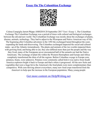 Essay On The Columbian Exchange
Celena Campiglia Jarrett Phipps AMH2010 20 September 2017 Test 1 Essay 1, The Columbian
Exchange The Columbian Exchange was a period of times with cultural and biological exchanges
between the old and new world. The Columbian Exchange was mostly about the exchanges of plants,
disease, animals, technology. They had to adjust to the 9European and Native American way of life.
The beginning after Columbus adventure in the 1492 the exchanged lasted throughout the years
expanding the lands and discovering. The Columbus exchanged impacted the social and cultural
make– up of the Atlantic tremendously. The plants and animals of the two worlds impacted them
with growing food, and being able to eat, they also differed more than just the people and the way
they lived, many of the Europeans never encountered half of the aniamls nor had the Native
Americans. The exchange of plant life within the Western Hemisphere and Europe and Africa
completely transformed the diets of all the regions. Before Columbus voyage in Europe corn,
potatoes, beans, were unknown. Potatoes were commonly called Irish it was native from South
America explorers bright it back to Europe and that's where it progressed. All the new fruits and
vegetables that were a huge hit to the American's the food plants were more complementary than
competitive. With corn thriving almost everywhere, many new food crops transferred from the
America's to help spur the increase in the European population. Many young people
Get more content on HelpWriting.net
 